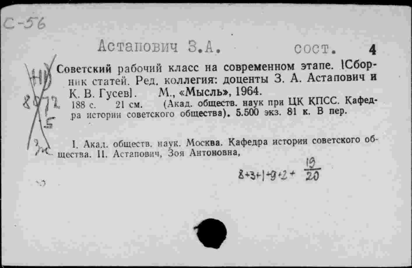 ﻿Астапович З.А.	сост. 4
Советский рабочий класс на современном этапе. Сборник статей. Ред. коллегия: доценты 3. А. Астапович и К. В. Гусев). М„ «Мысль», 1964.
188 с. 21 см. (Акад, обществ, наук при ЦК КПСС. Кафедра истории советского общества). 5.500 экз. 81 к. В пер.
I. Акад, обществ, наук. Москва. Кафедра истории советского общества. 11. Астапович, Зоя Антоновна,